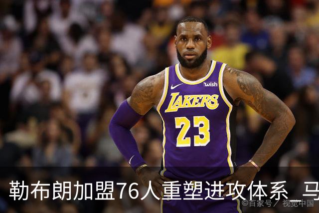 勒布朗加盟76人重塑进攻体系 马克西与埃奇库姆获益明显